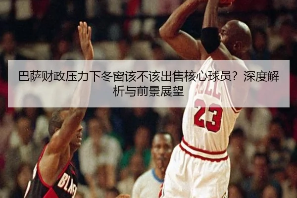 巴萨财政压力下冬窗该不该出售核心球员？深度解析与前景展望
