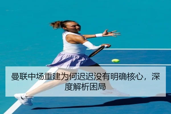 曼联中场重建为何迟迟没有明确核心，深度解析困局