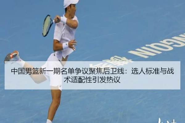 中国男篮新一期名单争议聚焦后卫线：选人标准与战术适配性引发热议