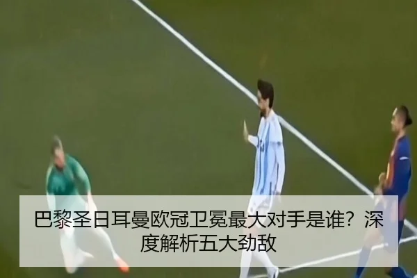 巴黎圣日耳曼欧冠卫冕最大对手是谁？深度解析五大劲敌