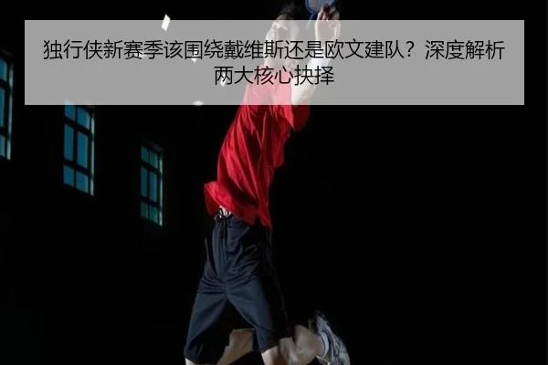 独行侠新赛季该围绕戴维斯还是欧文建队？深度解析两大核心抉择