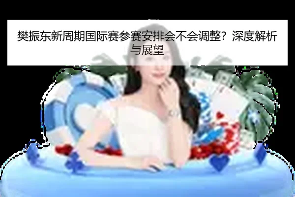 樊振东新周期国际赛参赛安排会不会调整？深度解析与展望