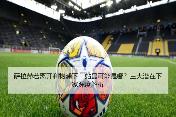 萨拉赫若离开利物浦下一站最可能是哪？三大潜在下家深度解析
