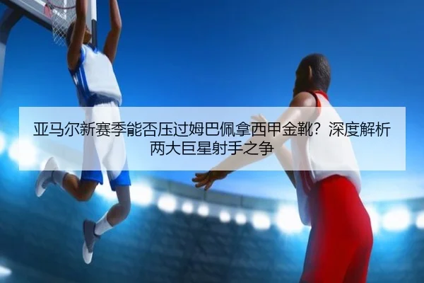 亚马尔新赛季能否压过姆巴佩拿西甲金靴？深度解析两大巨星射手之争