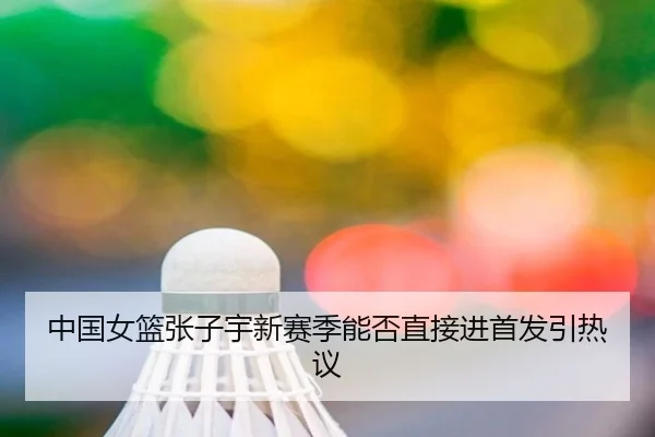 中国女篮张子宇新赛季能否直接进首发引热议