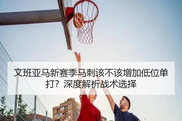 文班亚马新赛季马刺该不该增加低位单打？深度解析战术选择