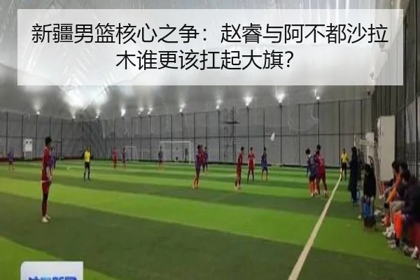 新疆男篮核心之争：赵睿与阿不都沙拉木谁更该扛起大旗？