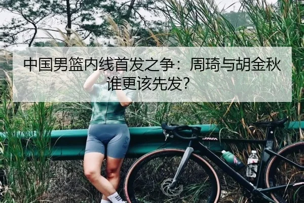 中国男篮内线首发之争：周琦与胡金秋谁更该先发？